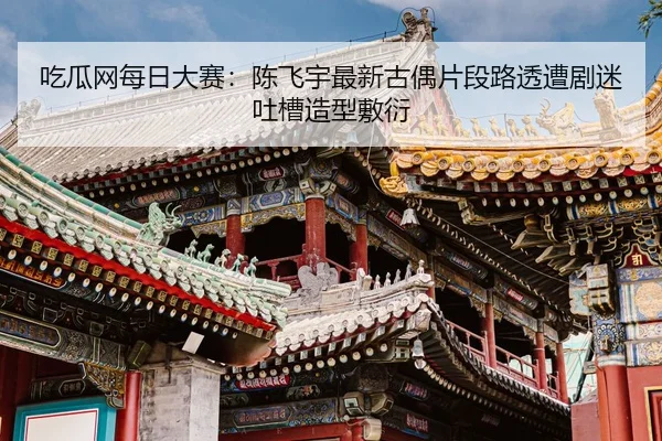吃瓜网每日大赛：陈飞宇最新古偶片段路透遭剧迷吐槽造型敷衍