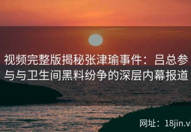 视频完整版揭秘张津瑜事件：吕总参与与卫生间黑料纷争的深层内幕报道