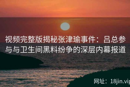 视频完整版揭秘张津瑜事件：吕总参与与卫生间黑料纷争的深层内幕报道