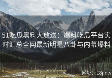 51吃瓜黑料大放送：爆料吃瓜平台实时汇总全网最新明星八卦与内幕爆料
