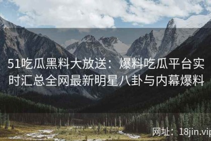 51吃瓜黑料大放送：爆料吃瓜平台实时汇总全网最新明星八卦与内幕爆料