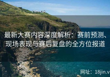 最新大赛内容深度解析：赛前预测、现场表现与赛后复盘的全方位报道