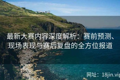 最新大赛内容深度解析：赛前预测、现场表现与赛后复盘的全方位报道