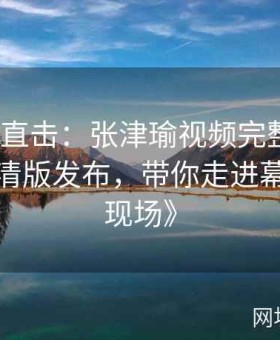 《全程直击：张津瑜视频完整版在线观看超清版发布，带你走进幕后制作现场》