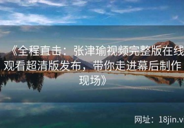 《全程直击：张津瑜视频完整版在线观看超清版发布，带你走进幕后制作现场》