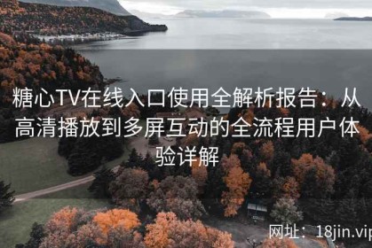 糖心TV在线入口使用全解析报告：从高清播放到多屏互动的全流程用户体验详解