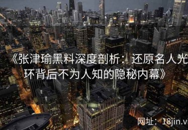 《张津瑜黑料深度剖析：还原名人光环背后不为人知的隐秘内幕》