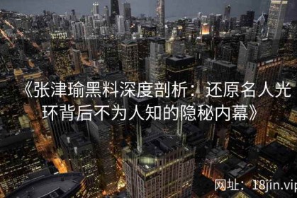 《张津瑜黑料深度剖析：还原名人光环背后不为人知的隐秘内幕》