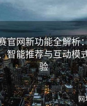 每日大赛官网新功能全解析：用户体验提升、智能推荐与互动模式全新体验
