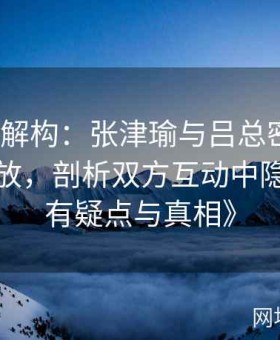 《内幕解构：张津瑜与吕总密会视频全程回放，剖析双方互动中隐藏的所有疑点与真相》