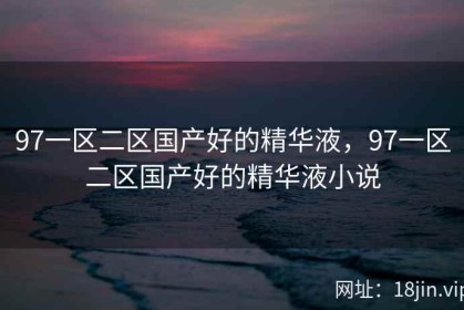 97一区二区国产好的精华液，97一区二区国产好的精华液小说