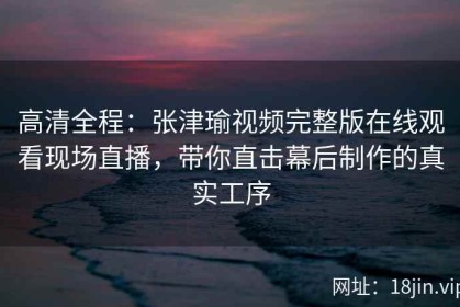 高清全程：张津瑜视频完整版在线观看现场直播，带你直击幕后制作的真实工序