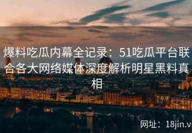 爆料吃瓜内幕全记录：51吃瓜平台联合各大网络媒体深度解析明星黑料真相
