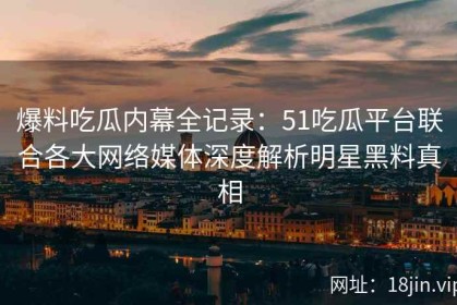 爆料吃瓜内幕全记录：51吃瓜平台联合各大网络媒体深度解析明星黑料真相