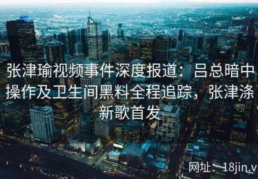 张津瑜视频事件深度报道：吕总暗中操作及卫生间黑料全程追踪，张津涤新歌首发