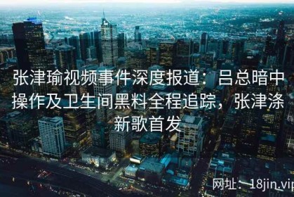 张津瑜视频事件深度报道：吕总暗中操作及卫生间黑料全程追踪，张津涤新歌首发