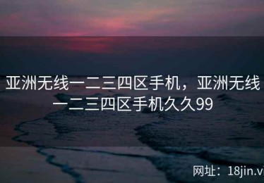 亚洲无线一二三四区手机，亚洲无线一二三四区手机久久99