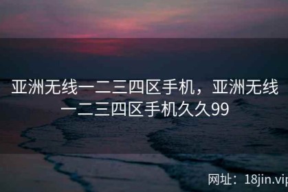 亚洲无线一二三四区手机，亚洲无线一二三四区手机久久99