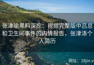 张津瑜黑料深挖：视频完整版中吕总和卫生间事件的内情报告，张津涤个人简历