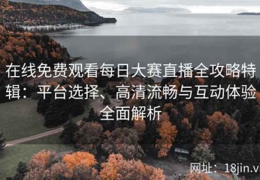 在线免费观看每日大赛直播全攻略特辑：平台选择、高清流畅与互动体验全面解析