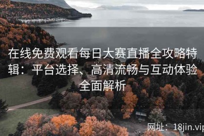 在线免费观看每日大赛直播全攻略特辑：平台选择、高清流畅与互动体验全面解析