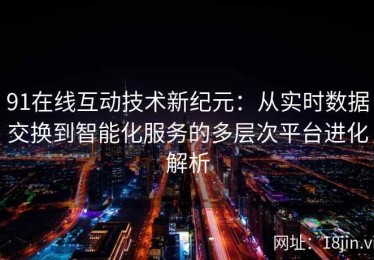 91在线互动技术新纪元：从实时数据交换到智能化服务的多层次平台进化解析
