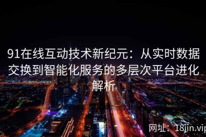 91在线互动技术新纪元：从实时数据交换到智能化服务的多层次平台进化解析