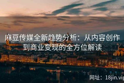 麻豆传媒全新趋势分析：从内容创作到商业变现的全方位解读