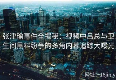 张津瑜事件全揭秘：视频中吕总与卫生间黑料纷争的多角内幕追踪大曝光