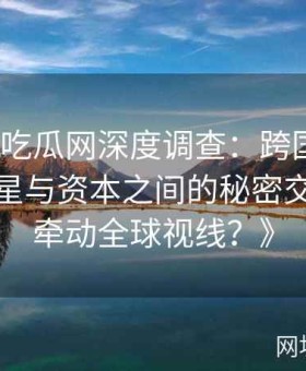 《黑料吃瓜网深度调查：跨国商业合作中明星与资本之间的秘密交易如何牵动全球视线？》