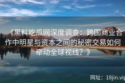 《黑料吃瓜网深度调查：跨国商业合作中明星与资本之间的秘密交易如何牵动全球视线？》