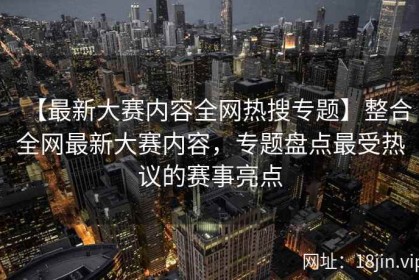 【最新大赛内容全网热搜专题】整合全网最新大赛内容，专题盘点最受热议的赛事亮点
