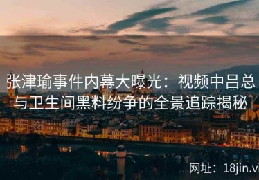 张津瑜事件内幕大曝光：视频中吕总与卫生间黑料纷争的全景追踪揭秘