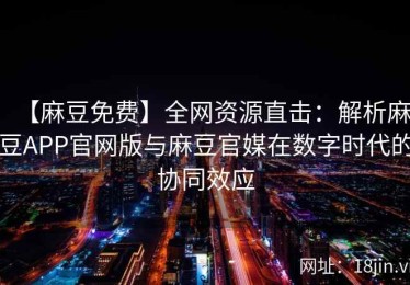 【麻豆免费】全网资源直击：解析麻豆APP官网版与麻豆官媒在数字时代的协同效应