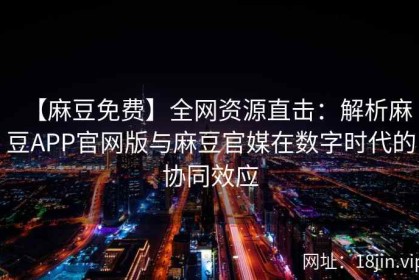 【麻豆免费】全网资源直击：解析麻豆APP官网版与麻豆官媒在数字时代的协同效应
