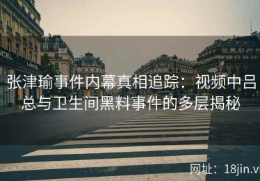 张津瑜事件内幕真相追踪：视频中吕总与卫生间黑料事件的多层揭秘
