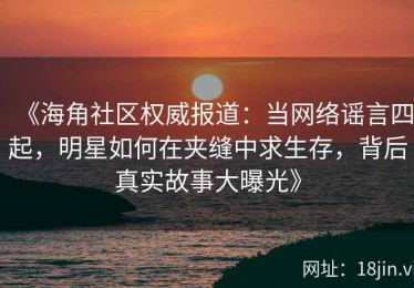 《海角社区权威报道：当网络谣言四起，明星如何在夹缝中求生存，背后真实故事大曝光》
