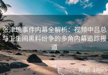 张津瑜事件内幕全解析：视频中吕总与卫生间黑料纷争的多角内幕追踪报道