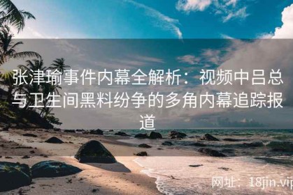 张津瑜事件内幕全解析：视频中吕总与卫生间黑料纷争的多角内幕追踪报道