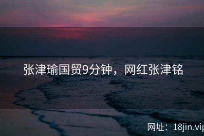 张津瑜国贸9分钟，网红张津铭