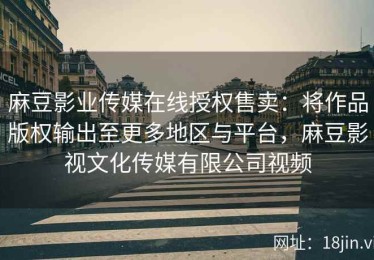 麻豆影业传媒在线授权售卖：将作品版权输出至更多地区与平台，麻豆影视文化传媒有限公司视频