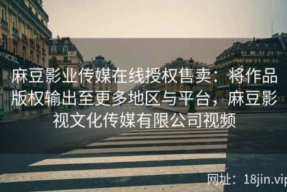 麻豆影业传媒在线授权售卖：将作品版权输出至更多地区与平台，麻豆影视文化传媒有限公司视频
