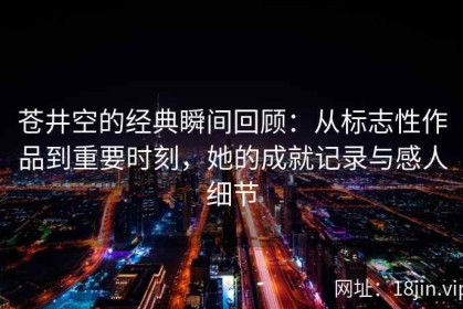 苍井空的经典瞬间回顾：从标志性作品到重要时刻，她的成就记录与感人细节