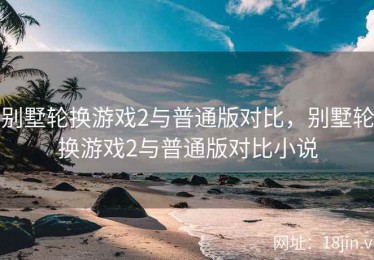 别墅轮换游戏2与普通版对比，别墅轮换游戏2与普通版对比小说