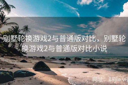 别墅轮换游戏2与普通版对比，别墅轮换游戏2与普通版对比小说