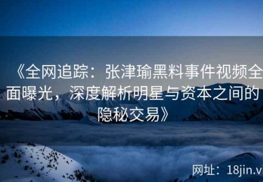 《全网追踪：张津瑜黑料事件视频全面曝光，深度解析明星与资本之间的隐秘交易》