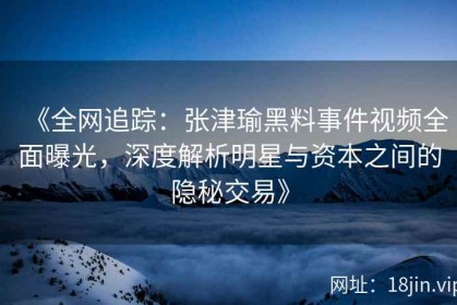 《全网追踪：张津瑜黑料事件视频全面曝光，深度解析明星与资本之间的隐秘交易》