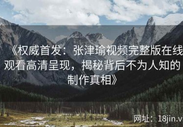 《权威首发：张津瑜视频完整版在线观看高清呈现，揭秘背后不为人知的制作真相》