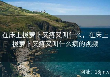 在床上拔萝卜又疼又叫什么，在床上拔萝卜又疼又叫什么病的视频