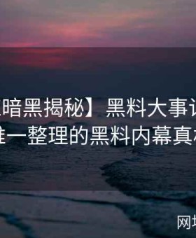 【网红暗黑揭秘】黑料大事记：全网唯一整理的黑料内幕真相
